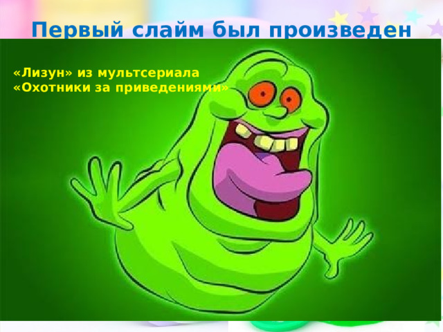 Первый слайм был произведен в 1976 году фирмой «Mattel» «Лизун» из мультсериала «Охотники за приведениями» 