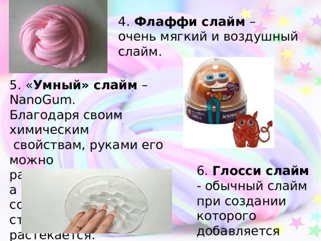 4. Флаффи слайм – очень мягкий и воздушный слайм. 5. « Умный» слайм –NanoGum. Благодаря своим химическим  свойствам, руками его можно размять, как пластилин, а при соприкосновении со стеной игрушка растекается. 6. Глосси слайм - обычный слайм при создании которого добавляется лосьен для тела. 