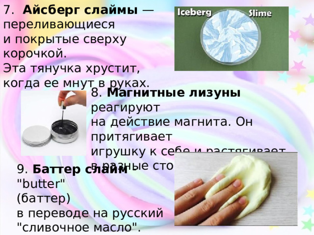 7.  Айсберг слаймы — переливающиеся и покрытые сверху корочкой. Эта тянучка хрустит, когда ее мнут в руках. 8. Магнитные лизуны реагируют на действие магнита. Он притягивает игрушку к себе и растягивает в разные стороны. 9. Баттер слайм - 
