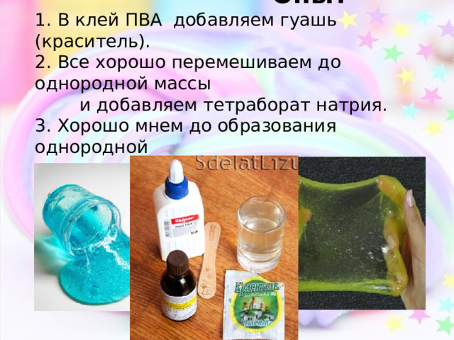    Опыт   1. В клей ПВА добавляем гуашь (краситель).  2. Все хорошо перемешиваем до однородной массы  и добавляем тетраборат натрия.  3. Хорошо мнем до образования однородной  массы. 