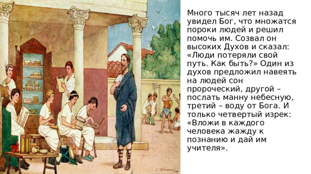 Много тысяч лет назад увидел Бог, что множатся пороки людей и решил помочь им. Созвал он высоких Духов и сказал: «Люди потеряли свой путь. Как быть?» Один из духов предложил навеять на людей сон пророческий, другой – послать манну небесную, третий – воду от Бога. И только четвертый изрек: «Вложи в каждого человека жажду к познанию и дай им учителя». 
