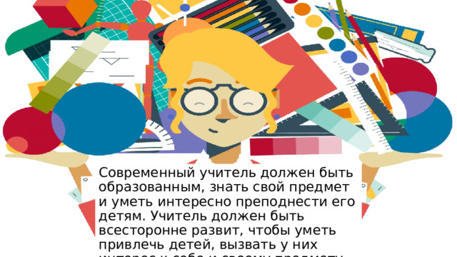 Современный учитель должен быть образованным, знать свой предмет и уметь интересно преподнести его детям. Учитель должен быть всесторонне развит, чтобы уметь привлечь детей, вызвать у них интерес к себе и своему предмету. 