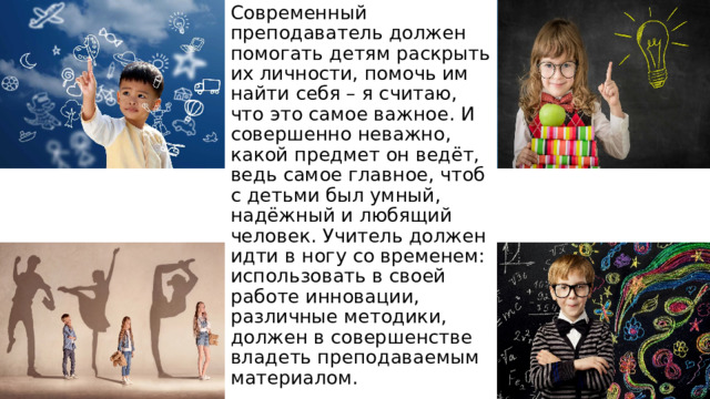 Современный преподаватель должен помогать детям раскрыть их личности, помочь им найти себя – я считаю, что это самое важное. И совершенно неважно, какой предмет он ведёт, ведь самое главное, чтоб с детьми был умный, надёжный и любящий человек. Учитель должен идти в ногу со временем: использовать в своей работе инновации, различные методики, должен в совершенстве владеть преподаваемым материалом. 