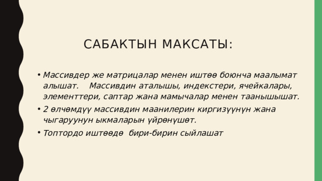 Сабактын максаты: Массивдер же матрицалар менен иштөө боюнча маалымат алышат. Массивдин аталышы, индекстери, ячейкалары, элементтери, саптар жана мамычалар менен таанышышат. 2 өлчөмдүү массивдин маанилерин киргизүүнүн жана чыгаруунун ыкмаларын үйрөнүшөт. Топтордо иштөөдө бири-бирин сыйлашат 