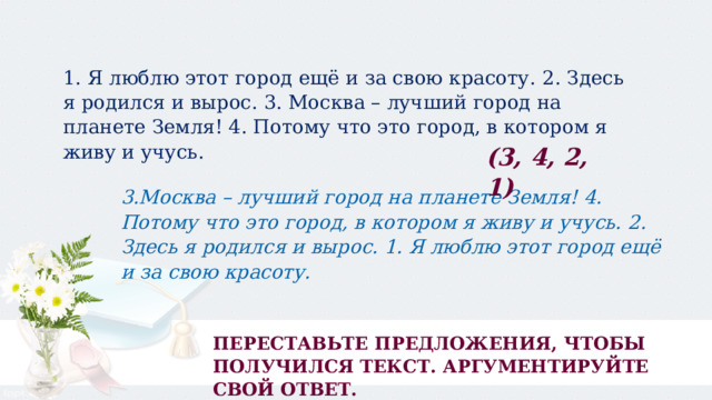 1. Я люблю этот город ещё и за свою красоту.  2. Здесь я родился и вырос. 3. Москва – лучший город на планете Земля! 4. Потому что это город, в котором я живу и учусь. (3, 4, 2, 1) 3.Москва – лучший город на планете Земля! 4. Потому что это город, в котором я живу и учусь. 2. Здесь я родился и вырос. 1. Я люблю этот город ещё и за свою красоту. ПЕРЕСТАВЬТЕ ПРЕДЛОЖЕНИЯ, ЧТОБЫ ПОЛУЧИЛСЯ ТЕКСТ. АРГУМЕНТИРУЙТЕ СВОЙ ОТВЕТ.   