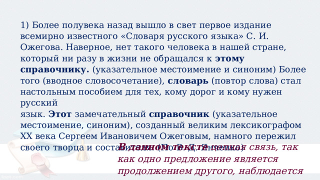 1) Более полувека назад вышло в свет первое издание всемирно известного «Словаря русского языка» С. И. Ожегова. Наверное, нет такого человека в нашей стране, который ни разу в жизни не обращался к  этому справочнику.  (указательное местоимение и синоним) Более того (вводное словосочетание), словарь  (повтор слова) стал настольным пособием для тех, кому дорог и кому нужен русский язык.  Этот  замечательный  справочник  (указательное местоимение, синоним), созданный великим лексикографом XX века Сергеем Ивановичем Ожеговым, намного пережил своего творца и составителя. (По В. Д. Янченко) В данном тексте  цепная связь, так как одно предложение является продолжением другого, наблюдается постепенное развитие мысли. 
