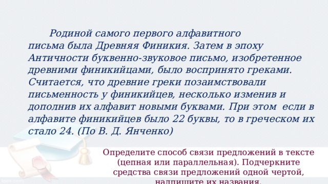  Родиной самого первого алфавитного письма была Древняя Финикия. Затем в эпоху Античности буквенно-звуковое письмо, изобретенное древними финикийцами, было воспринято греками. Считается, что древние греки позаимствовали письменность у финикийцев, несколько изменив и дополнив их алфавит новыми буквами. При этом  если в алфавите финикийцев было 22 буквы, то в греческом их стало 24. (По В. Д. Янченко) Определите способ связи предложений в тексте (цепная или параллельная). Подчеркните средства связи предложений одной чертой, надпишите их названия. 