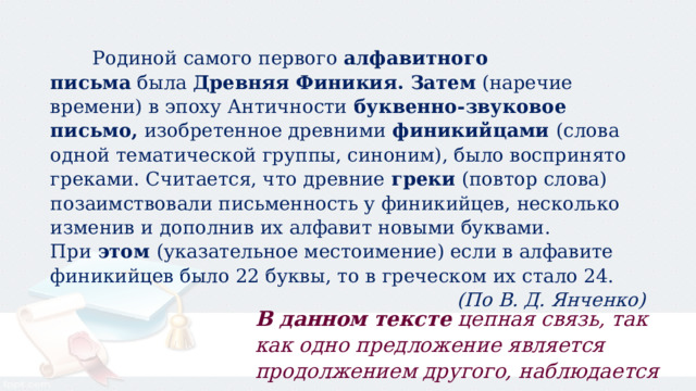  Родиной самого первого  алфавитного письма  была  Древняя Финикия.   Затем  (наречие времени) в эпоху Античности  буквенно-звуковое письмо,  изобретенное древними  финикийцами  (слова одной тематической группы, синоним), было воспринято греками. Считается, что древние  греки  (повтор слова) позаимствовали письменность у финикийцев, несколько изменив и дополнив их алфавит новыми буквами. При  этом  (указательное местоимение) если в алфавите финикийцев было 22 буквы, то в греческом их стало 24. (По В. Д. Янченко) В данном тексте  цепная связь, так как одно предложение является продолжением другого, наблюдается постепенное развитие мысли. 