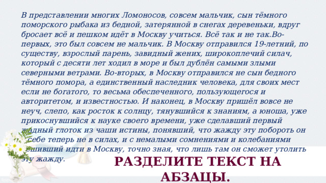 В представлении многих Ломоносов, совсем мальчик, сын тёмного поморского рыбака из бедной, затерянной в снегах деревеньки, вдруг бросает всё и пешком идёт в Москву учиться. Всё так и не так.Во-первых, это был совсем не мальчик. В Москву отправился 19-летний, по существу, взрослый парень, завидный жених, широкоплечий силач, который с десяти лет ходил в море и был дублён самыми злыми северными ветрами. Во-вторых, в Москву отправился не сын бедного тёмного помора, а единственный наследник человека, для своих мест если не богатого, то весьма обеспеченного, пользующегося и авторитетом, и известностью. И наконец, в Москву пришёл вовсе не неуч, слепо, как росток к солнцу, тянувшийся к знаниям, а юноша, уже прикоснувшийся к науке своего времени, уже сделавший первый жадный глоток из чаши истины, понявший, что жажду эту побороть он в себе теперь не в силах, и с немалыми сомнениями и колебаниями решивший идти в Москву, точно зная, что лишь там он сможет утолить эту жажду. РАЗДЕЛИТЕ ТЕКСТ НА АБЗАЦЫ. 