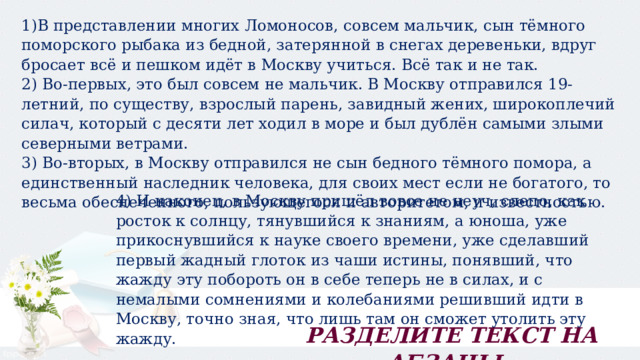 1)В представлении многих Ломоносов, совсем мальчик, сын тёмного поморского рыбака из бедной, затерянной в снегах деревеньки, вдруг бросает всё и пешком идёт в Москву учиться. Всё так и не так. 2) Во-первых, это был совсем не мальчик. В Москву отправился 19-летний, по существу, взрослый парень, завидный жених, широкоплечий силач, который с десяти лет ходил в море и был дублён самыми злыми северными ветрами. 3) Во-вторых, в Москву отправился не сын бедного тёмного помора, а единственный наследник человека, для своих мест если не богатого, то весьма обеспеченного, пользующегося и авторитетом, и известностью. 4) И наконец, в Москву пришёл вовсе не неуч, слепо, как росток к солнцу, тянувшийся к знаниям, а юноша, уже прикоснувшийся к науке своего времени, уже сделавший первый жадный глоток из чаши истины, понявший, что жажду эту побороть он в себе теперь не в силах, и с немалыми сомнениями и колебаниями решивший идти в Москву, точно зная, что лишь там он сможет утолить эту жажду. РАЗДЕЛИТЕ ТЕКСТ НА АБЗАЦЫ. 