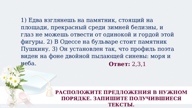 1) Едва взглянешь на памятник, стоящий на площади, прекрасный среди зимней белизны, и глаз не можешь отвести от одинокой и гордой этой фигуры. 2) В Одессе на бульваре стоит памятник Пушкину. 3) Он установлен так, что профиль поэта виден на фоне двойной пылающей синевы: моря и неба. Ответ:  2,3,1 РАСПОЛОЖИТЕ ПРЕДЛОЖЕНИЯ В НУЖНОМ ПОРЯДКЕ. ЗАПИШИТЕ ПОЛУЧИВШИЕСЯ ТЕКСТЫ. 