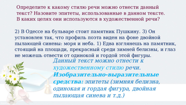 Определите к какому стилю речи можно отнести данный текст? Назовите эпитеты, использованные в данном тексте. В каких целях они используются в художественной речи? 2) В Одессе на бульваре стоит памятник Пушкину. 3) Он установлен так, что профиль поэта виден на фоне двойной пылающей синевы: моря и неба. 1) Едва взглянешь на памятник, стоящий на площади, прекрасный среди зимней белизны, и глаз не можешь отвести от одинокой и гордой этой фигуры.  Данный текст можно отнести к художественному стилю речи. Изобразительно-выразительные средства:  эпитеты (зимняя белизна, одинокая и гордая фигура, двойная пылающая синева и т.д.) 