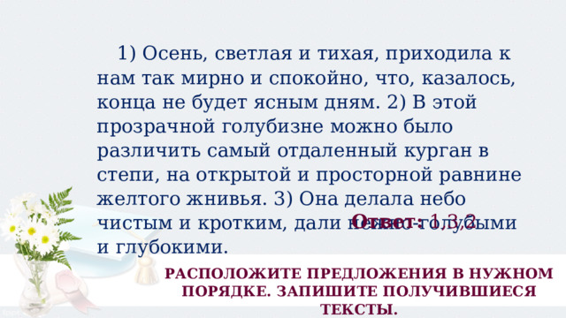  1) Осень, светлая и тихая, приходила к нам так мирно и спокойно, что, казалось, конца не будет ясным дням. 2) В этой прозрачной голубизне можно было различить самый отдаленный курган в степи, на открытой и просторной равнине желтого жнивья. 3) Она делала небо чистым и кротким, дали нежно-голубыми и глубокими. Ответ:  1,3,2 РАСПОЛОЖИТЕ ПРЕДЛОЖЕНИЯ В НУЖНОМ ПОРЯДКЕ. ЗАПИШИТЕ ПОЛУЧИВШИЕСЯ ТЕКСТЫ. 