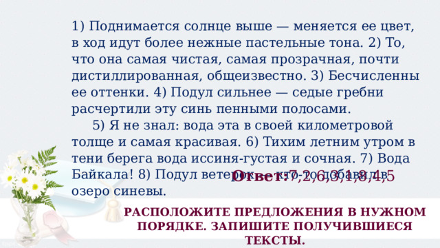 1) Поднимается солнце выше — меняется ее цвет, в ход идут более нежные пастельные тона. 2) То, что она самая чистая, самая прозрачная, почти дистиллированная, общеизвестно. 3) Бесчисленны ее оттенки. 4) Подул сильнее — седые гребни расчертили эту синь пенными полосами.       5) Я не знал: вода эта в своей километровой толще и самая красивая. 6) Тихим летним утром в тени берега вода иссиня-густая и сочная. 7) Вода Байкала! 8) Подул ветерок — кто-то добавил в озеро синевы. Ответ: 7,2,6,3,1,8,4,5 РАСПОЛОЖИТЕ ПРЕДЛОЖЕНИЯ В НУЖНОМ ПОРЯДКЕ. ЗАПИШИТЕ ПОЛУЧИВШИЕСЯ ТЕКСТЫ. 