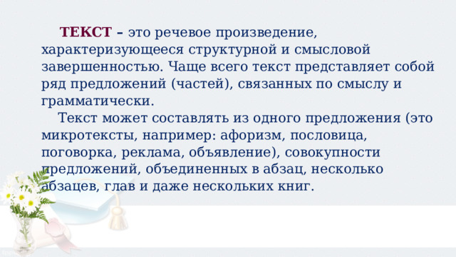  ТЕКСТ –  это речевое произведение, характеризующееся структурной и смысловой завершенностью. Чаще всего текст представляет собой ряд предложений (частей), связанных по смыслу и грамматически.  Текст может составлять из одного предложения (это микротексты, например: афоризм, пословица, поговорка, реклама, объявление), совокупности предложений, объединенных в абзац, несколько абзацев, глав и даже нескольких книг. 