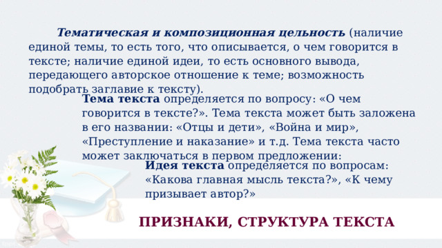  Тематическая и композиционная цельность (наличие единой темы, то есть того, что описывается, о чем говорится в тексте; наличие единой идеи, то есть основного вывода, передающего авторское отношение к теме; возможность подобрать заглавие к тексту). Тема текста  определяется по вопросу: «О чем говорится в тексте?». Тема текста может быть заложена в его названии: «Отцы и дети», «Война и мир», «Преступление и наказание» и т.д. Тема текста часто может заключаться в первом предложении: Идея текста  определяется по вопросам: «Какова главная мысль текста?», «К чему призывает автор?» ПРИЗНАКИ, СТРУКТУРА ТЕКСТА 
