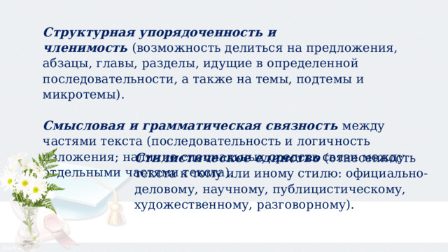 Структурная упорядоченность и членимость  (возможность делиться на предложения, абзацы, главы, разделы, идущие в определенной последовательности, а также на темы, подтемы и микротемы). Смысловая и грамматическая связность  между частями текста (последовательность и логичность изложения; наличие специальных средств связи между отдельными частями текста). Стилистическое единство  (отнесенность текста к тому или иному стилю: официально-деловому, научному, публицистическому, художественному, разговорному). 