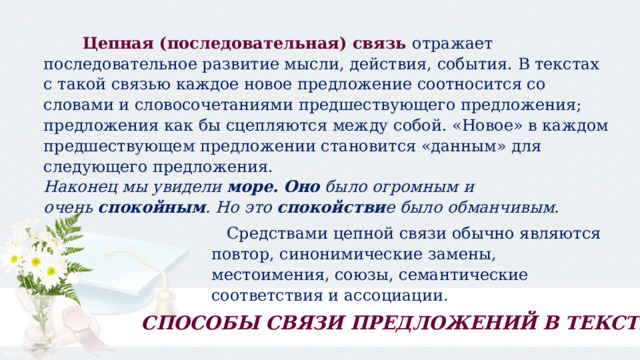  Цепная (последовательная) связь   отражает последовательное развитие мысли, действия, события. В текстах с такой связью каждое новое предложение соотносится со словами и словосочетаниями предшествующего предложения; предложения как бы сцепляются между собой. «Новое» в каждом предшествующем предложении становится «данным» для следующего предложения. Наконец мы увидели  море.   Оно  было огромным и очень  спокойным . Но это  спокойстви е было обманчивым.  Средствами цепной связи обычно являются повтор, синонимические замены, местоимения, союзы, семантические соответствия и ассоциации . СПОСОБЫ СВЯЗИ ПРЕДЛОЖЕНИЙ В ТЕКСТЕ 