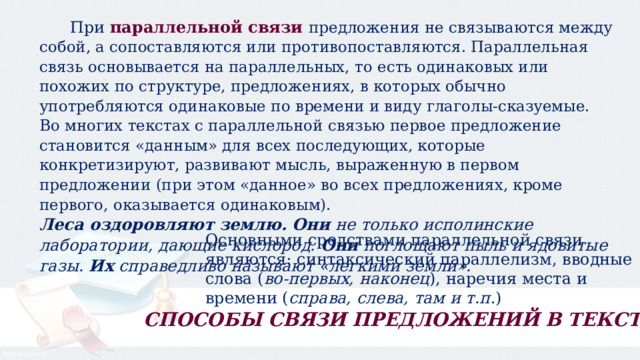  При  параллельной связи   предложения не связываются между собой, а сопоставляются или противопоставляются. Параллельная связь основывается на параллельных, то есть одинаковых или похожих по структуре, предложениях, в которых обычно употребляются одинаковые по времени и виду глаголы-сказуемые. Во многих текстах с параллельной связью первое предложение становится «данным» для всех последующих, которые конкретизируют, развивают мысль, выраженную в первом предложении (при этом «данное» во всех предложениях, кроме первого, оказывается одинаковым). Леса оздоровляют землю.   Они  не только исполинские лаборатории, дающие кислород.  Они  поглощают пыль и ядовитые газы.  Их  справедливо называют «легкими земли». Основными средствами параллельной связи являются: синтаксический параллелизм, вводные слова ( во-первых, наконец ), наречия места и времени ( справа, слева, там и т.п .) СПОСОБЫ СВЯЗИ ПРЕДЛОЖЕНИЙ В ТЕКСТЕ 