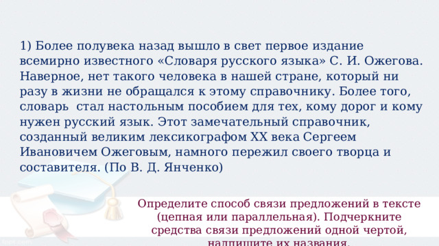 1) Более полувека назад вышло в свет первое издание всемирно известного «Словаря русского языка» С. И. Ожегова. Наверное, нет такого человека в нашей стране, который ни разу в жизни не обращался к этому справочнику. Более того, словарь  стал настольным пособием для тех, кому дорог и кому нужен русский язык. Этот замечательный справочник, созданный великим лексикографом XX века Сергеем Ивановичем Ожеговым, намного пережил своего творца и составителя. (По В. Д. Янченко) Определите способ связи предложений в тексте (цепная или параллельная). Подчеркните средства связи предложений одной чертой, надпишите их названия. 