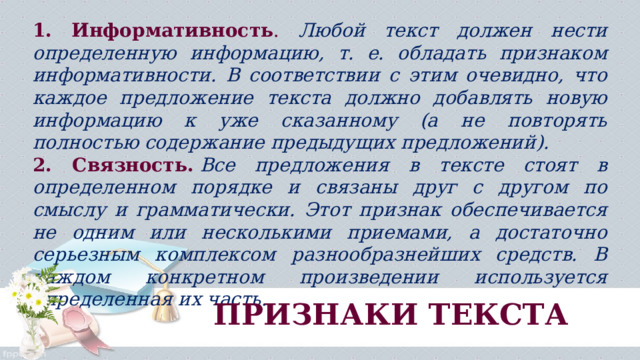 1. Информативность . Любой текст должен нести определенную информацию, т. е. обладать признаком информативности. В соответствии с этим очевидно, что каждое предложение текста должно добавлять новую информацию к уже сказанному (а не повторять полностью содержание предыдущих предложений). 2. Связность.   Все предложения в тексте стоят в определенном порядке и связаны друг с другом по смыслу и грамматически. Этот признак обеспечивается не одним или несколькими приемами, а достаточно серьезным комплексом разнообразнейших средств. В каждом конкретном произведении используется определенная их часть. ПРИЗНАКИ ТЕКСТА 