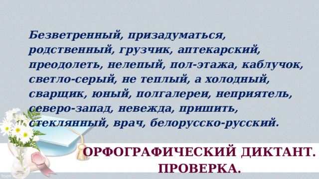 Безветренный, призадуматься, родственный, грузчик, аптекарский, преодолеть, нелепый, пол­-этажа, каблучок, светло-серый, не теплый, а холодный, сварщик, юный, полгалереи, непри­ятель, северо-запад, невежда, пришить, стеклянный, врач, белорусско-русский. ОРФОГРАФИЧЕСКИЙ ДИКТАНТ. ПРОВЕРКА. 