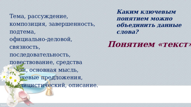 Каким ключевым понятием можно объединить данные слова?  Тема, рассуждение, композиция, завершенность, подтема, официально-деловой, связность, последовательность, повествование, средства связи, основная мысль, ключевые предложения, публицистический, описание. Понятием «текст» 