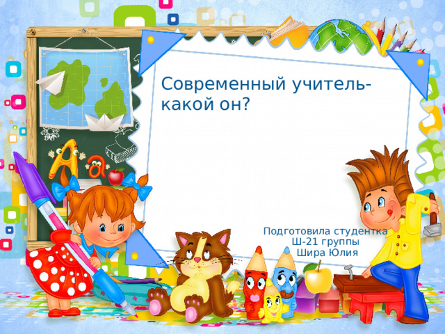 Современный учитель- какой он? Подготовила студентка Ш-21 группы Шира Юлия 