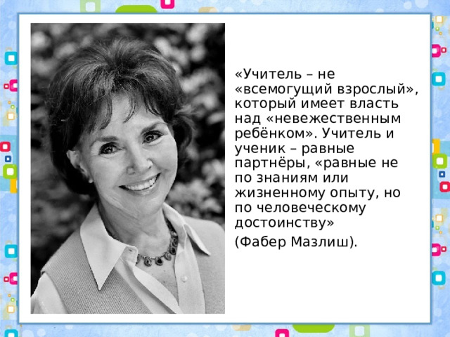 «Учитель – не «всемогущий взрослый», который имеет власть над «невежественным ребёнком». Учитель и ученик – равные партнёры, «равные не по знаниям или жизненному опыту, но по человеческому достоинству» (Фабер Мазлиш). 