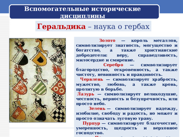 Вспомогательные исторические дисциплины Геральдика – наука о гербах  Золото — король металлов, символизирует знатность, могущество и богатство, а также христианские добродетели: веру, справедливость, милосердие и смирение.    Серебро — символизирует благородство, откровенность, а также чистоту, невинность и правдивость.   Червлень — символизирует храбрость, мужество, любовь, а также кровь, пролитую в борьбе.   Лазурь — символизирует великодушие, честность, верность и безупречность, или просто небо.  Зелень  — символизирует надежду, изобилие, свободу и радость, но может и просто означать луговую траву.  Пурпур  — символизирует благочестие, умеренность, щедрость и верховное господство.  Чернь  — символ осторожности, мудрости, постоянства в испытаниях, а также печали и траура. 