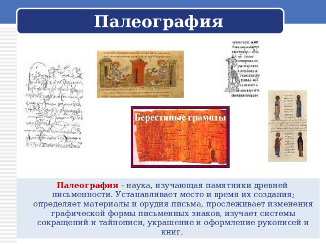 Палеография  Палеография - наука, изучающая памятники древней письменности. Устанавливает место и время их создания; определяет материалы и орудия письма, прослеживает изменения графической формы письменных знаков, изучает системы сокращений и тайнописи, украшение и оформление рукописей и книг. 