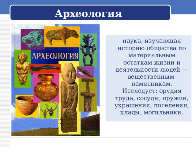 Археология  наука, изучающая историю общества по материальным остаткам жизни и деятельности людей — вещественным памятникам. Исследует: орудия труда, сосуды, оружие, украшения, поселения, клады, могильники. 