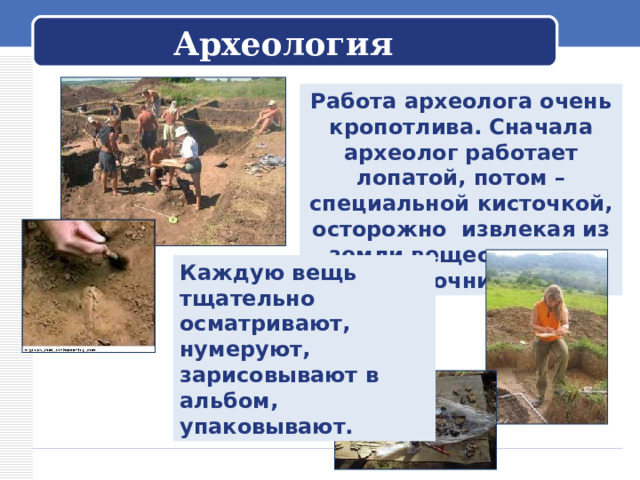  Археология   Работа археолога очень кропотлива. Сначала археолог работает лопатой, потом – специальной кисточкой, осторожно извлекая из земли вещественные источники. Каждую вещь тщательно осматривают, нумеруют, зарисовывают в альбом, упаковывают. 