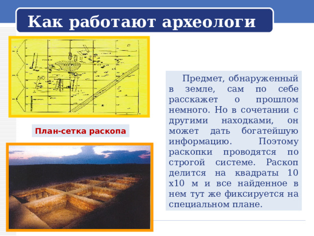   Как работают археологи    Предмет, обнаруженный в земле, сам по себе расскажет о прошлом немного. Но в сочетании с другими находками, он может дать богатейшую информацию. Поэтому раскопки проводятся по строгой системе. Раскоп делится на квадраты 10 х10 м и все найденное в нем тут же фиксируется на специальном плане. План-сетка раскопа 