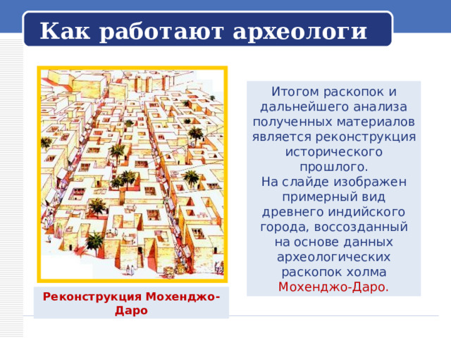   Как работают археологи   Итогом раскопок и дальнейшего анализа полученных материалов является реконструкция исторического прошлого. На слайде изображен примерный вид древнего индийского города, воссозданный на основе данных археологических раскопок холма Мохенджо-Даро. Реконструкция Мохенджо-Даро 