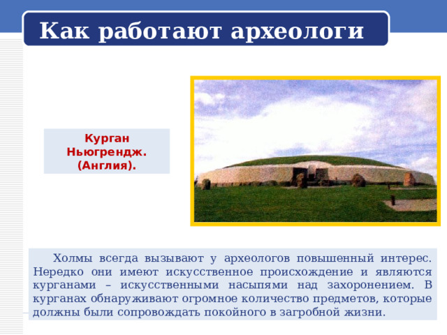   Как работают археологи   Курган Ньюгрендж. (Англия).  Холмы всегда вызывают у археологов повышенный интерес. Нередко они имеют искусственное происхождение и являются курганами – искусственными насыпями над захоронением. В курганах обнаруживают огромное количество предметов, которые должны были сопровождать покойного в загробной жизни. 