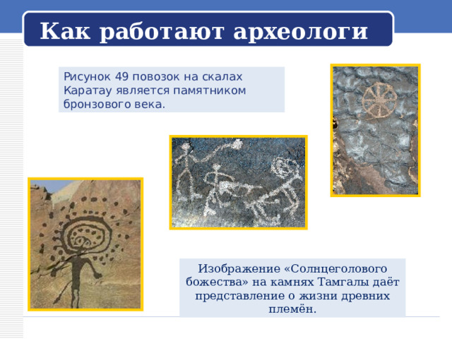   Как работают археологи   Рисунок 49 повозок на скалах Каратау является памятником бронзового века. Изображение «Солнцеголового божества» на камнях Тамгалы даёт представление о жизни древних племён. 