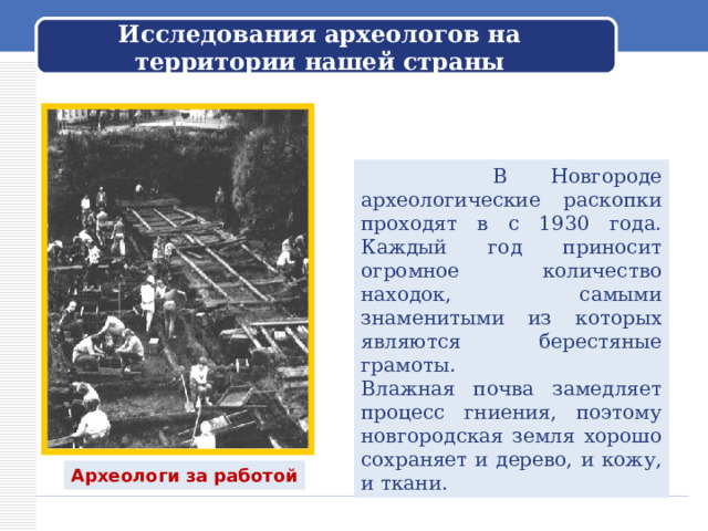     Исследования археологов на территории нашей страны     В Новгороде археологические раскопки проходят в с 1930 года. Каждый год приносит огромное количество находок, самыми знаменитыми из которых являются берестяные грамоты. Влажная почва замедляет процесс гниения, поэтому новгородская земля хорошо сохраняет и дерево, и кожу, и ткани. Археологи за работой 