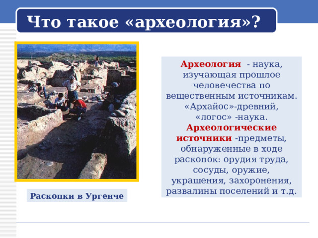  Что такое «археология»?   Археология - наука, изучающая прошлое человечества по вещественным источникам. «Архайос»-древний, «логос» -наука. Археологические источники -предметы, обнаруженные в ходе раскопок: орудия труда, сосуды, оружие, украшения, захоронения, развалины поселений и т.д. Раскопки в Ургенче 