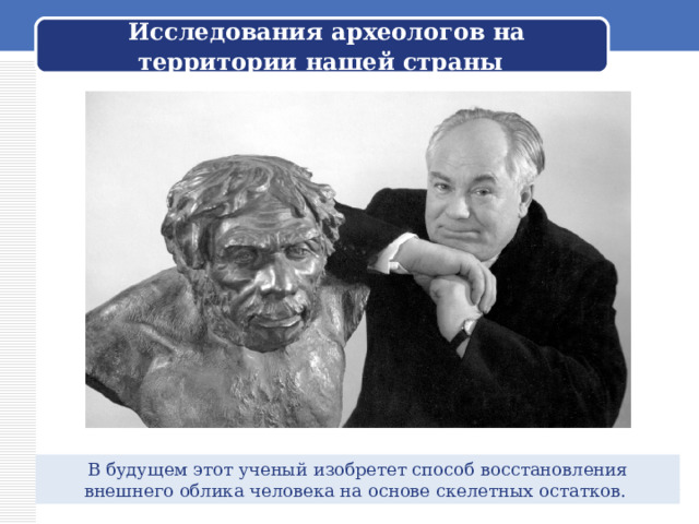  Исследования археологов на территории нашей страны В будущем этот ученый изобретет способ восстановления внешнего облика человека на основе скелетных остатков. 