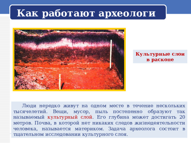   Как работают археологи   Культурные слои в раскопе  Люди нередко живут на одном месте в течение нескольких тысячелетий. Вещи, мусор, пыль постепенно образуют так называемый культурный слой . Его глубина может достигать 20 метров. Почва, в которой нет никаких следов жизнедеятельности человека, называется материком. Задача археолога состоит в тщательном исследовании культурного слоя. 