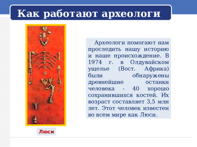   Как работают археологи    Археологи помогают нам проследить нашу историю и наше происхождение. В 1974 г. в Олдувайском ущелье (Вост. Африка) были обнаружены древнейшие останки человека - 40 хорошо сохранившихся костей. Их возраст составляет 3,5 млн лет. Этот человек известен во всем мире как Люси. Люси 