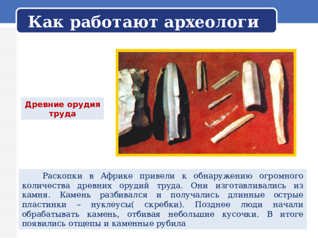   Как работают археологи   Древние орудия труда  Раскопки в Африке привели к обнаружению огромного количества древних орудий труда. Они изготавливались из камня. Камень разбивался и получались длинные острые пластинки – нуклеусы( скребки). Позднее люди начали обрабатывать камень, отбивая небольшие кусочки. В итоге появились отщепы и каменные рубила 