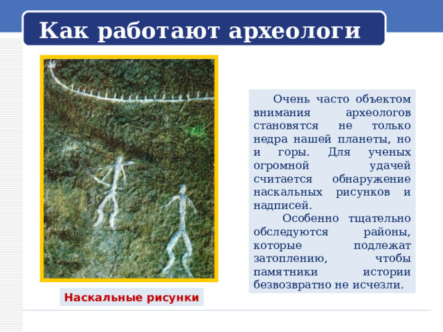   Как работают археологи    Очень часто объектом внимания археологов становятся не только недра нашей планеты, но и горы. Для ученых огромной удачей считается обнаружение наскальных рисунков и надписей.  Особенно тщательно обследуются районы, которые подлежат затоплению, чтобы памятники истории безвозвратно не исчезли. Наскальные рисунки 