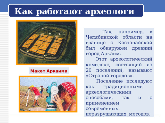   Как работают археологи    Так, например, в Челябинской области на границе с Костанайской был обнаружен древний город Аркаим.  Этот археологический комплекс, состоящий из 20 поселений, называют «Страной городов».  Поселение исследуют как традиционными археологическими способами, так и с применением современных неразрушающих методов . Макет Аркаима 