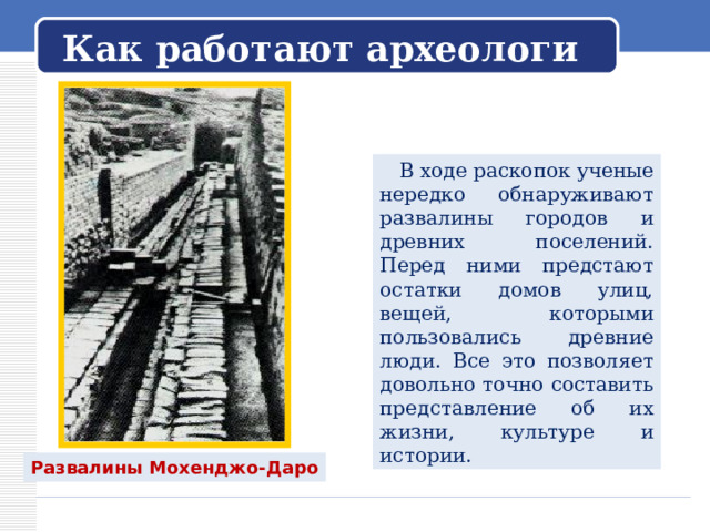   Как работают археологи    В ходе раскопок ученые нередко обнаруживают развалины городов и древних поселений. Перед ними предстают остатки домов улиц, вещей, которыми пользовались древние люди. Все это позволяет довольно точно составить представление об их жизни, культуре и истории. Развалины Мохенджо-Даро 