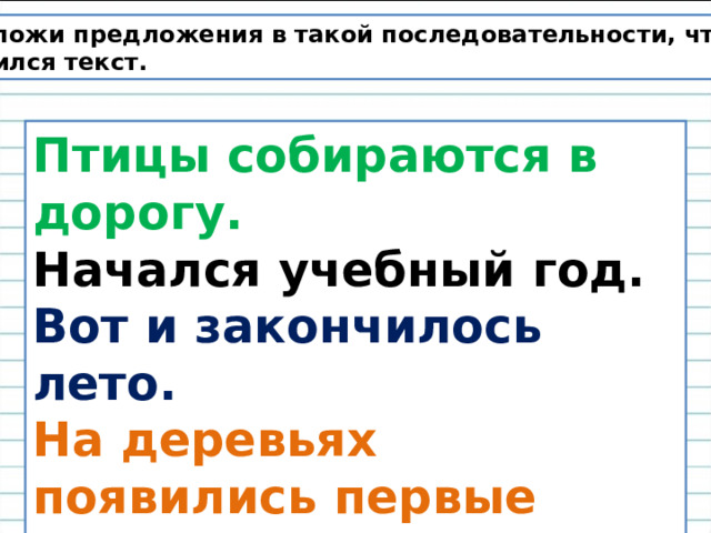 Расположи предложения в такой последовательности, чтобы получился текст. Птицы собираются в дорогу. Начался учебный год. Вот и закончилось лето. На деревьях появились первые жёлтые листочки. 