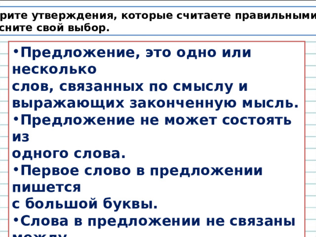 Выберите утверждения, которые считаете правильными. Объясните свой выбор. Предложение, это одно или несколько слов, связанных по смыслу и выражающих законченную мысль. Предложение не может состоять из одного слова. Первое слово в предложении пишется с большой буквы. Слова в предложении не связаны между  собой по смыслу. В конце предложения ставится точка, вопросительный или восклицательный знак. 