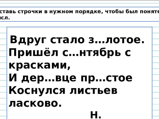 Расставь строчки в нужном порядке, чтобы был понятен смысл.   Вдруг стало з…лотое. Пришёл с…нтябрь с красками,  И дер…вце пр…стое  Коснулся листьев ласково.  Н. Светлячок 