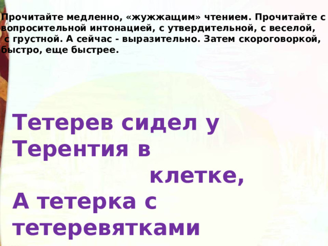 Прочитайте медленно, «жужжащим» чтением. Прочитайте с вопросительной интонацией, с утвердительной, с веселой,  с грустной. А сейчас - выразительно. Затем скороговоркой, быстро, еще быстрее. Тетерев сидел у Терентия в  клетке, А тетерка с тетеревятками  в лесу на ветке. 